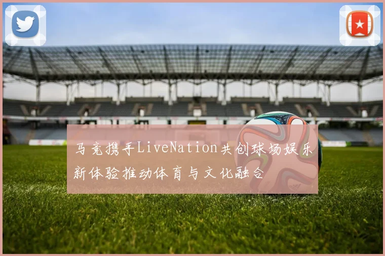 马竞携手LiveNation共创球场娱乐新体验推动体育与文化融合