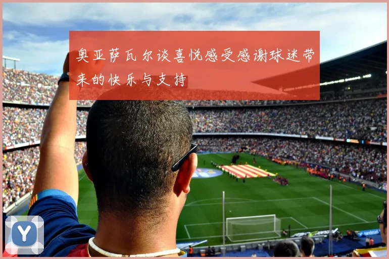 奥亚萨瓦尔谈喜悦感受感谢球迷带来的快乐与支持