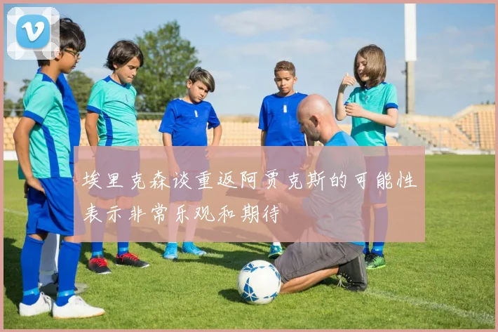 埃里克森谈重返阿贾克斯的可能性表示非常乐观和期待