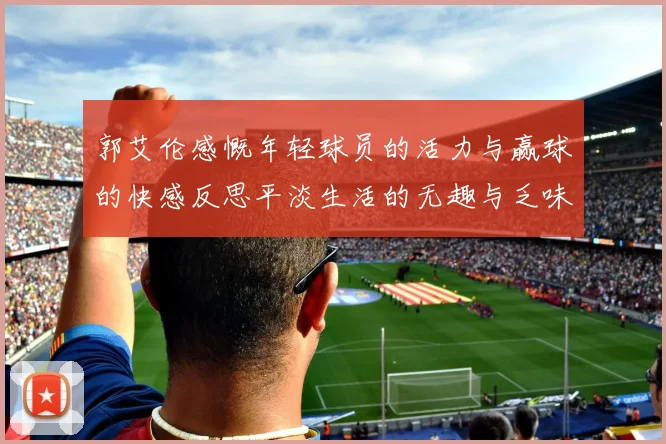郭艾伦感慨年轻球员的活力与赢球的快感反思平淡生活的无趣与乏味