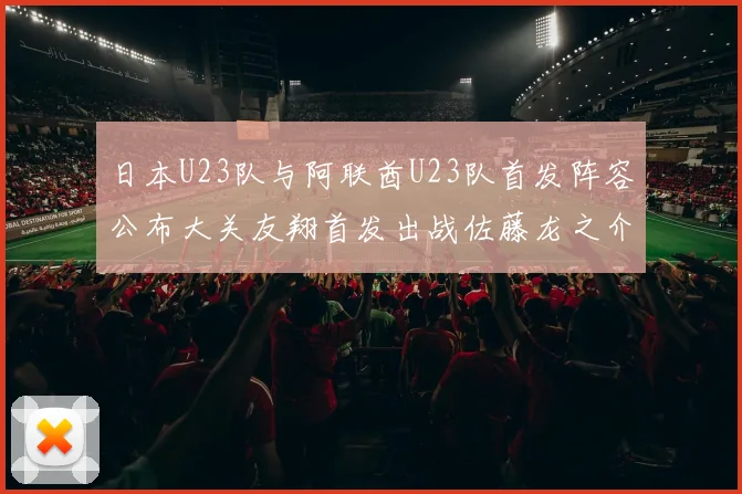 日本U23队与阿联酋U23队首发阵容公布大关友翔首发出战佐藤龙之介替补待命