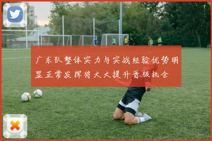 广东队整体实力与实战经验优势明显正常发挥将大大提升晋级机会
