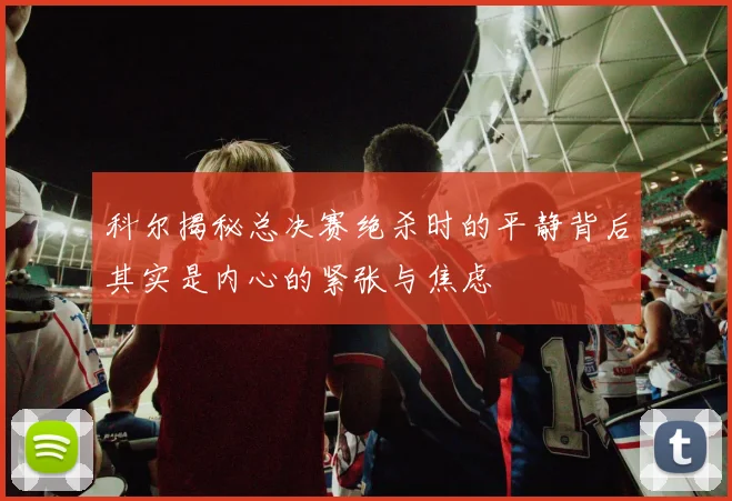 科尔揭秘总决赛绝杀时的平静背后其实是内心的紧张与焦虑