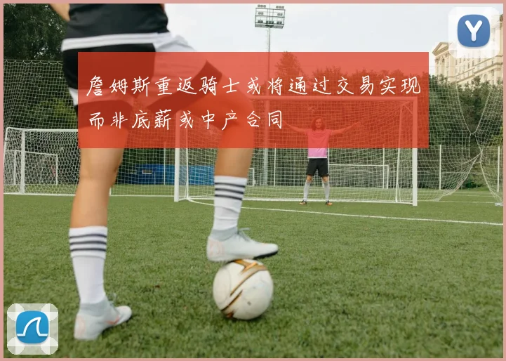 詹姆斯重返骑士或将通过交易实现而非底薪或中产合同