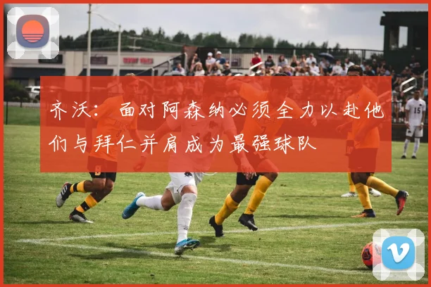 齐沃：面对阿森纳必须全力以赴他们与拜仁并肩成为最强球队