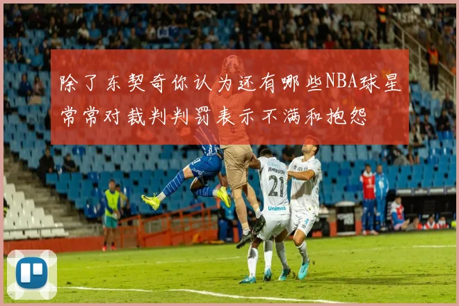 除了东契奇你认为还有哪些NBA球星常常对裁判判罚表示不满和抱怨