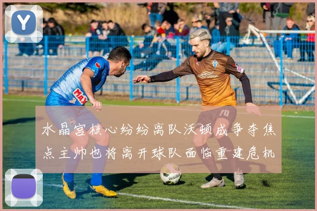 水晶宫核心纷纷离队沃顿成争夺焦点主帅也将离开球队面临重建危机