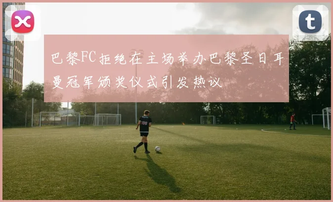 巴黎FC拒绝在主场举办巴黎圣日耳曼冠军颁奖仪式引发热议