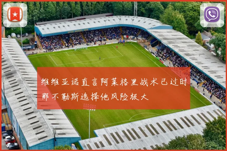 维维亚诺直言阿莱格里战术已过时那不勒斯选择他风险极大