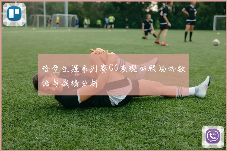 哈登生涯系列赛G6表现回顾场均数据与战绩分析