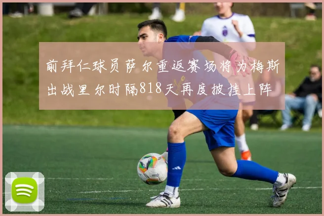 前拜仁球员萨尔重返赛场将为梅斯出战里尔时隔818天再度披挂上阵