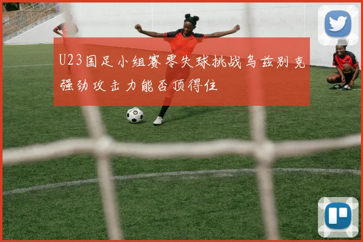 U23国足小组赛零失球挑战乌兹别克强劲攻击力能否顶得住