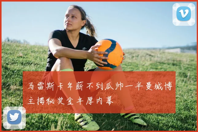 马雷斯卡年薪不到瓜帅一半曼城博主揭秘奖金丰厚内幕