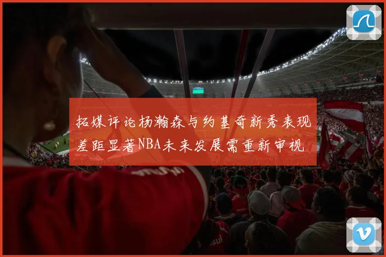 拓媒评论杨瀚森与约基奇新秀表现差距显著NBA未来发展需重新审视