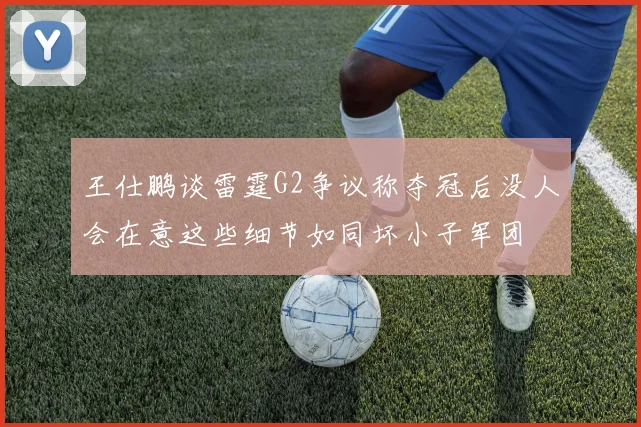 王仕鹏谈雷霆G2争议称夺冠后没人会在意这些细节如同坏小子军团