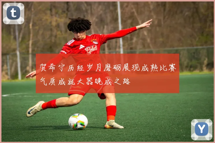 贺希宁历经岁月磨砺展现成熟比赛气质成就大器晚成之路