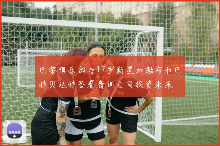 巴黎俱乐部与17岁新星加勒布和巴特贝达特签署青训合同投资未来