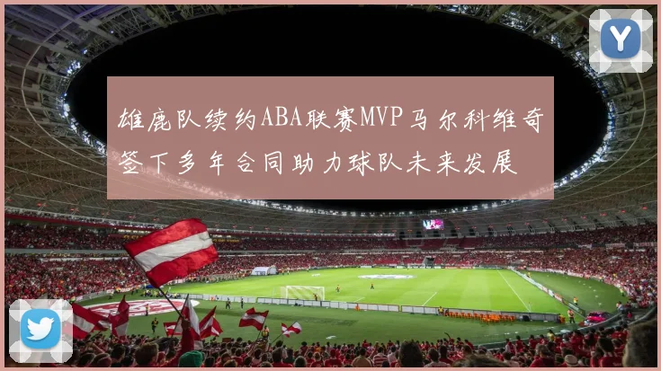 雄鹿队续约ABA联赛MVP马尔科维奇签下多年合同助力球队未来发展