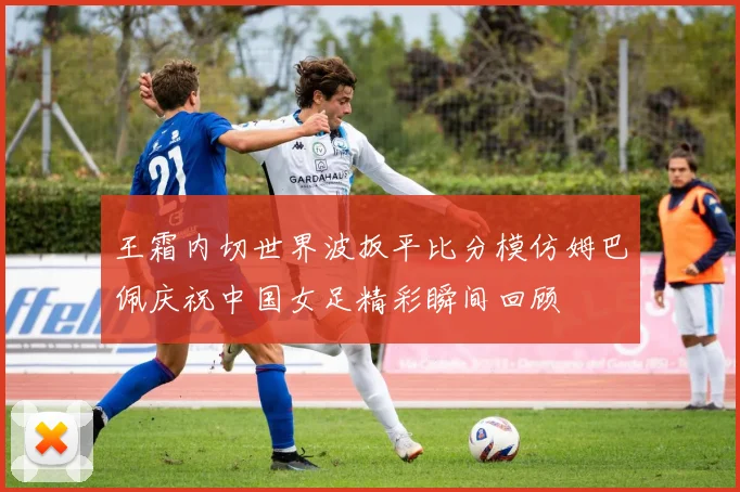 王霜内切世界波扳平比分模仿姆巴佩庆祝中国女足精彩瞬间回顾