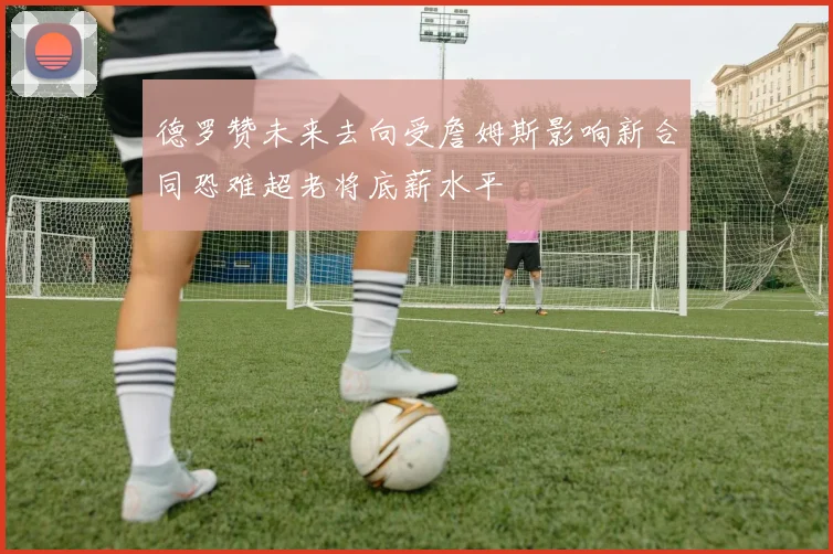 德罗赞未来去向受詹姆斯影响新合同恐难超老将底薪水平