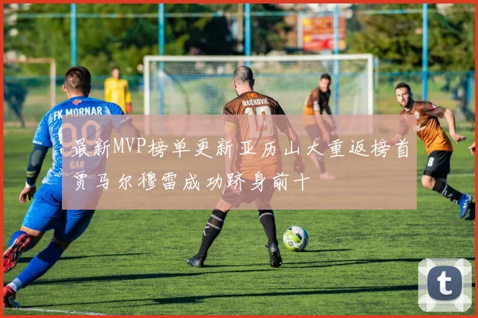 最新MVP榜单更新亚历山大重返榜首贾马尔穆雷成功跻身前十
