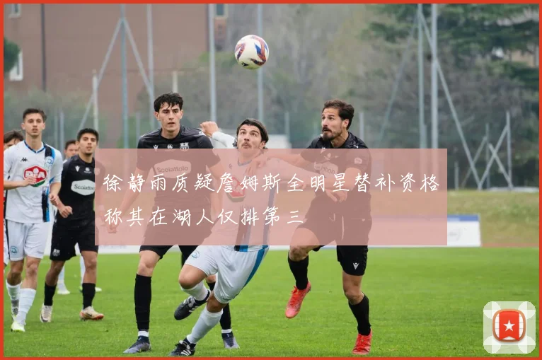徐静雨质疑詹姆斯全明星替补资格称其在湖人仅排第三