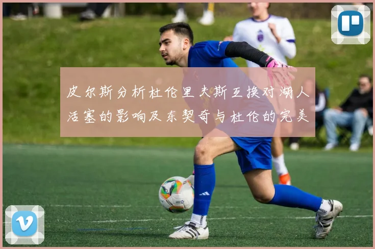 皮尔斯分析杜伦里夫斯互换对湖人活塞的影响及东契奇与杜伦的完美搭配