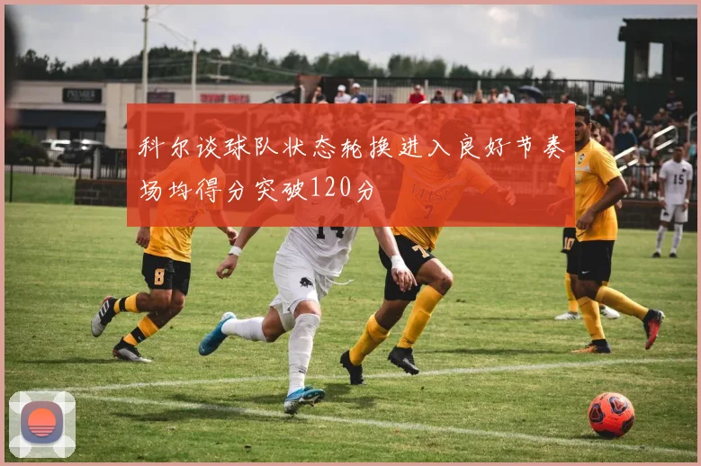 科尔谈球队状态轮换进入良好节奏场均得分突破120分