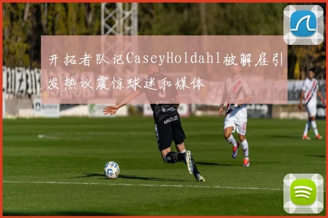 开拓者队记CaseyHoldahl被解雇引发热议震惊球迷和媒体