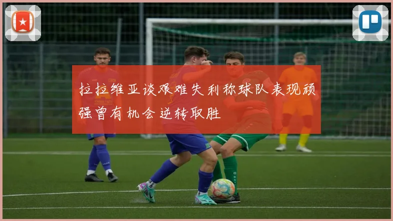 拉拉维亚谈艰难失利称球队表现顽强曾有机会逆转取胜